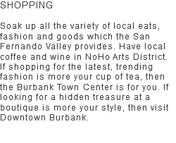 SHOPPING Soak up all the variety of local eats, fashion and goods which the San Fernando Valley provides. Have local coffee and wine in NoHo Arts District. If shopping for the latest, trending fashion is more your cup of tea, then the Burbank Town Center is for you. If looking for a hidden treasure at a boutique is more your style, then visit Downtown Burbank. 
